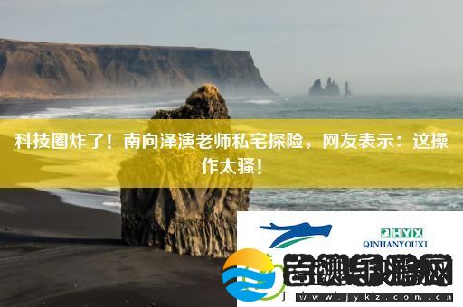 科技圈炸了！南向泽演老师私宅探险